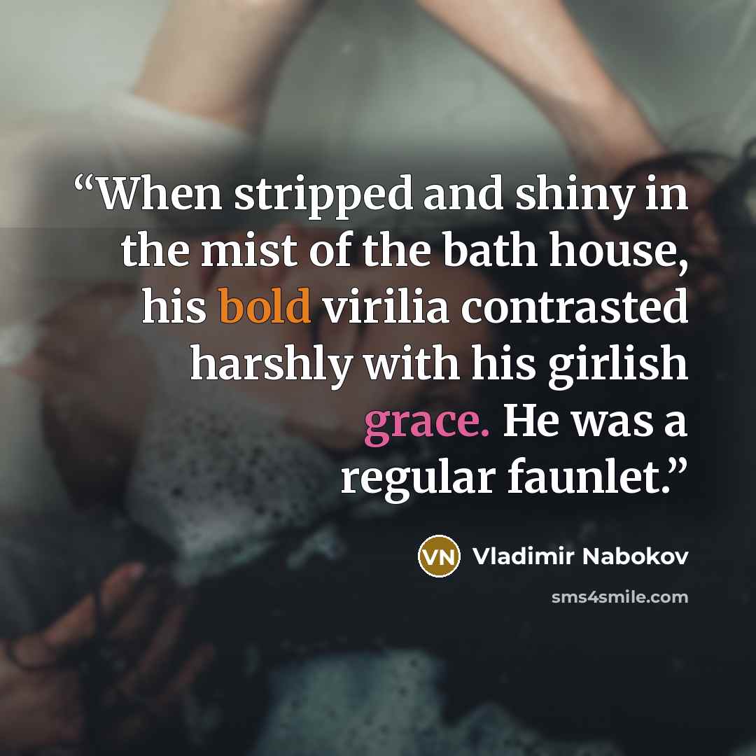 “When stripped and shiny in the mist of the bath house, his bold virilia contrasted harshly with his girlish grace. He was a regular faunlet.” quote by Vladimir Nabokov