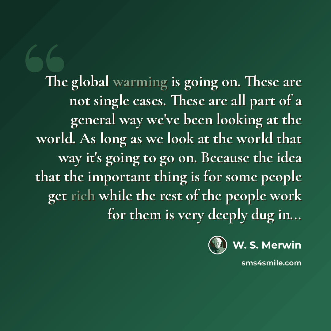 “The global warming is going on. These are not single cases. These are all part of a general way we've been looking at the world. As long as we look at the world that way it's going to go on. Because the idea that the important thing is for some people get rich while the rest of the people work for…” quote by W. S. Merwin