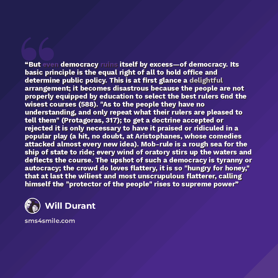 “But even democracy ruins itself by excess—of democracy. Its basic principle is the equal right of all to hold office and determine public policy. This is at first glance a delightful arrangement; it becomes disastrous because the people are not properly equipped by education to select the best…” quote by Will Durant