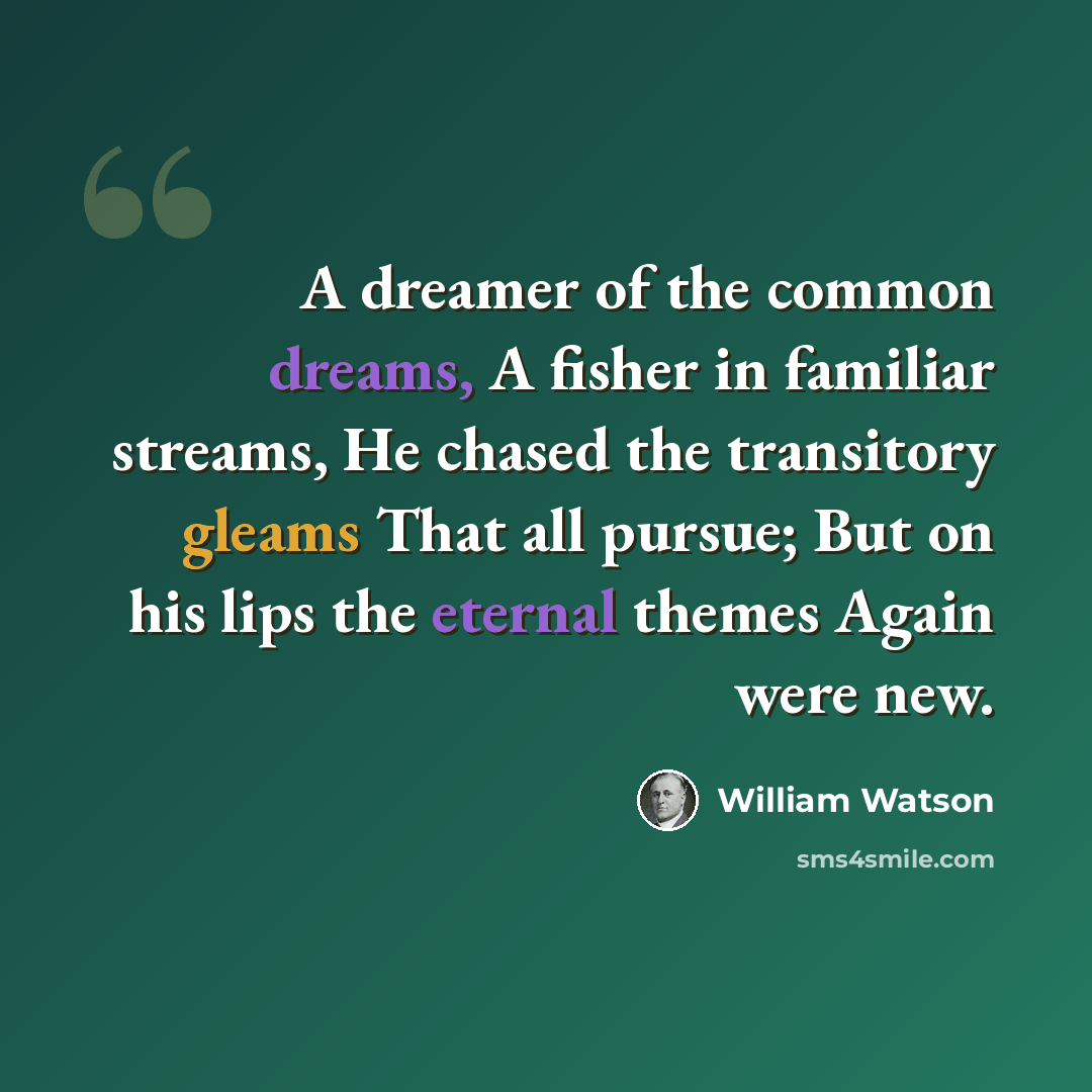“A dreamer of the common dreams, A fisher in familiar streams, He chased the transitory gleams That all pursue; But on his lips the eternal themes Again were new.” quote by William Watson