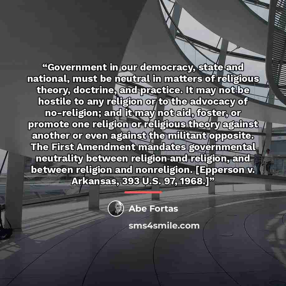 “Government in our democracy, state and national, must be neutral in matters of religious theory, doctrine, and practice. It may not be hostile to any religion or to the advocacy of no-religion; and it may not aid, foster, or promote one religion or religious theory against another or even against…” quote by Abe Fortas