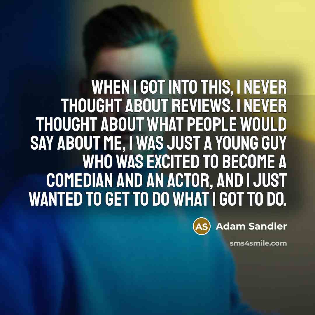 “When I got into this, I never thought about reviews. I never thought about what people would say about me, I was just a young guy who was excited to become a comedian and an actor, and I just wanted to get to do what I got to do.” quote by Adam Sandler
