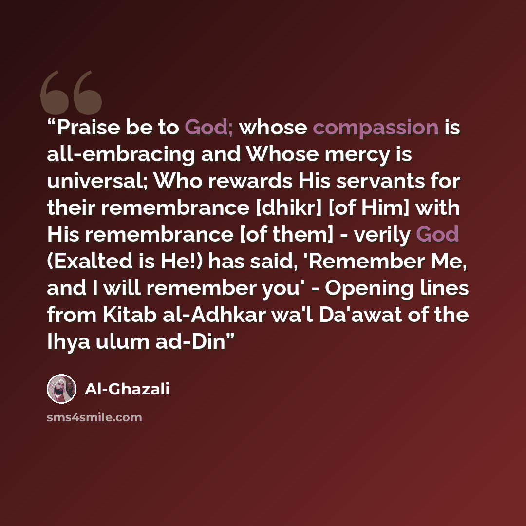 “Praise be to God; whose compassion is all-embracing and Whose mercy is universal; Who rewards His servants for their remembrance [dhikr] [of Him] with His remembrance [of them] - verily God (Exalted is He!) has said, 'Remember Me, and I will remember you' - Opening lines from Kitab al-Adhkar wa'l…” quote by al-Ghazali