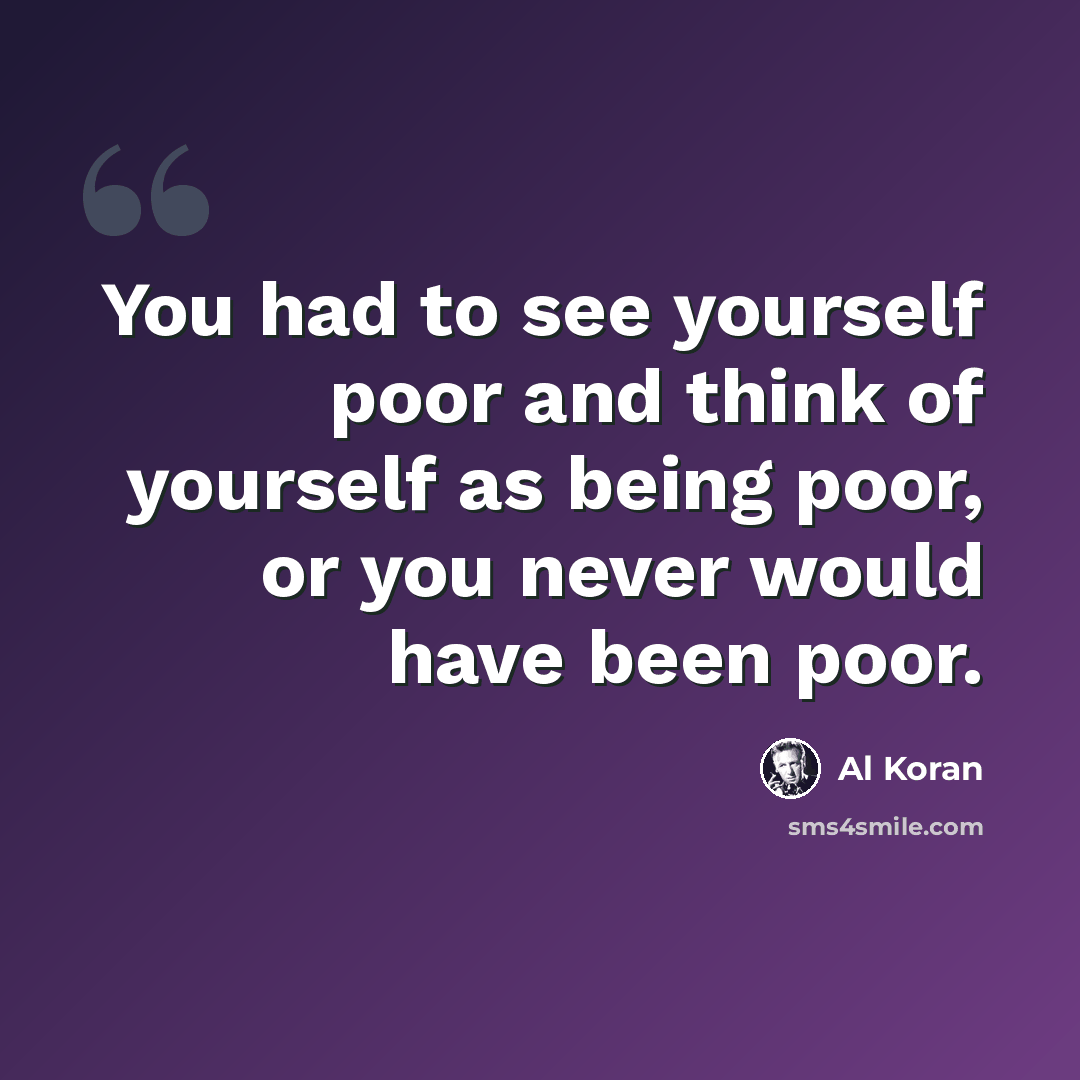 “You had to see yourself poor and think of yourself as being poor, or you never would have been poor.” quote by Al Koran