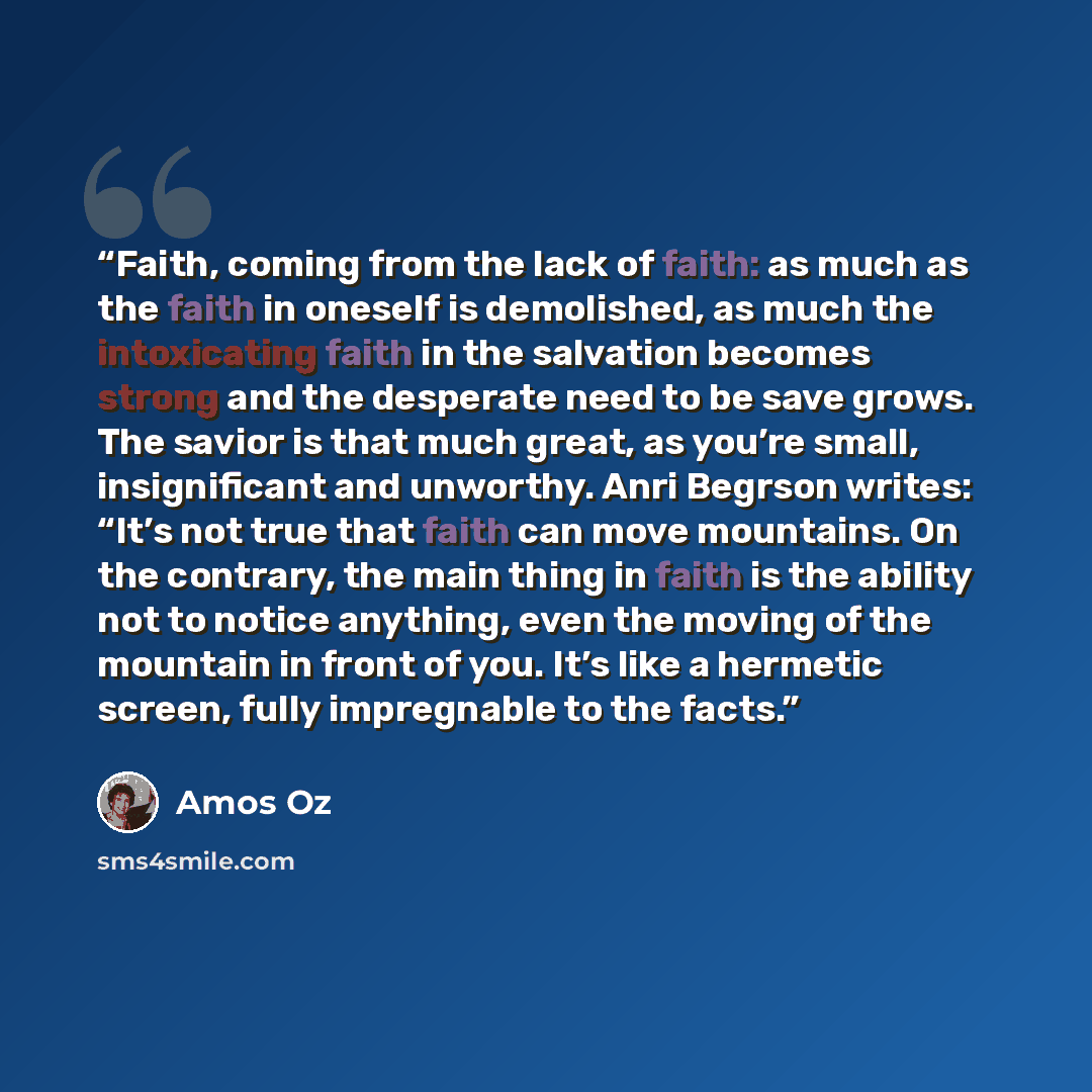 “Faith, coming from the lack of faith: as much as the faith in oneself is demolished, as much the intoxicating faith in the salvation becomes strong and the desperate need to be save grows. The savior is that much great, as you’re small, insignificant and unworthy. Anri Begrson writes: “It’s not…” quote by Amos Oz