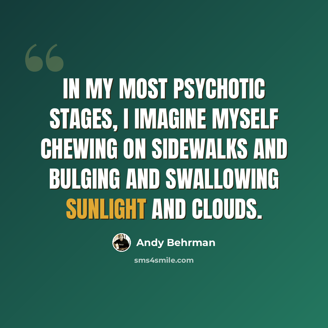 “In my most psychotic stages, I imagine myself chewing on sidewalks and bulging and swallowing sunlight and clouds.” quote by Andy Behrman
