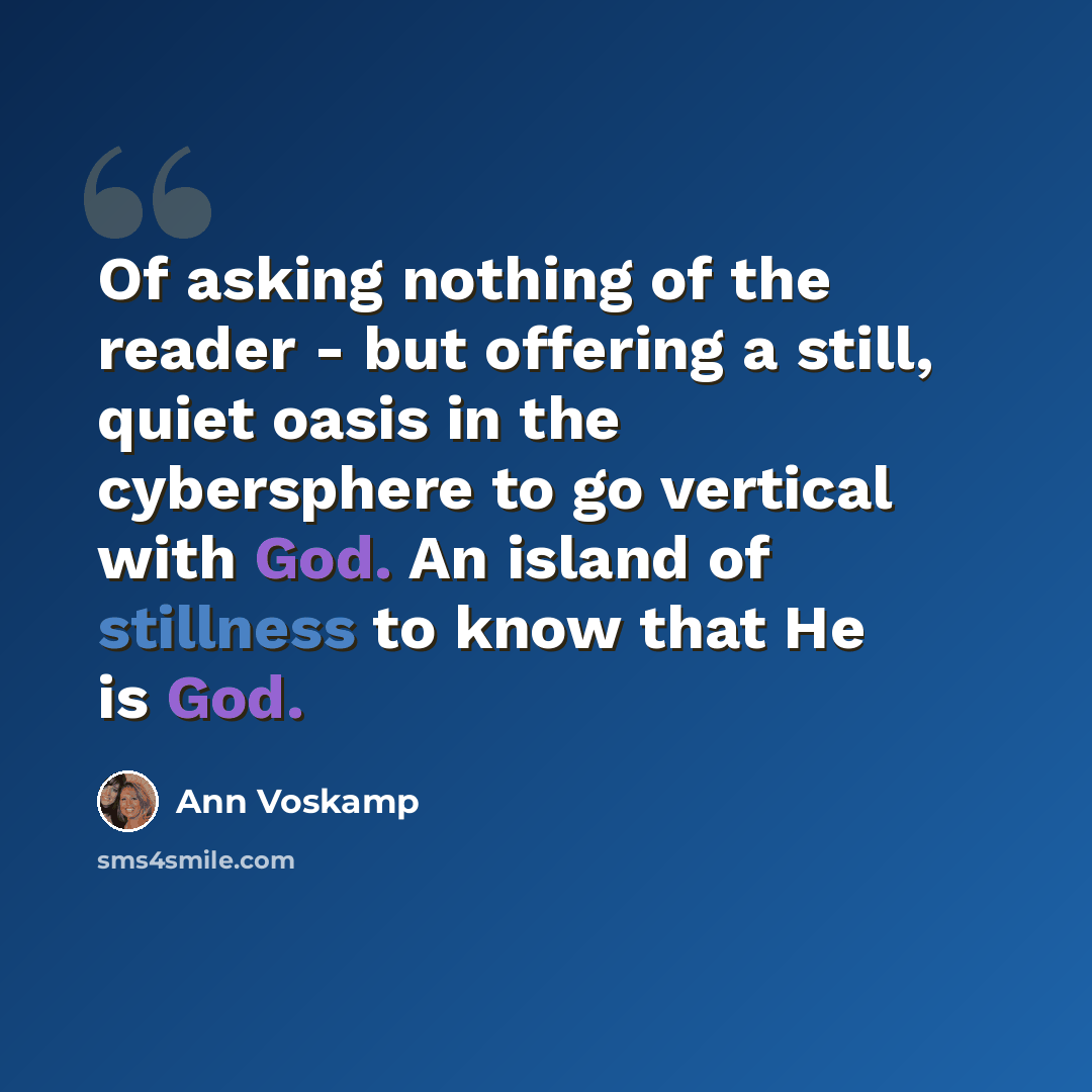 “Of asking nothing of the reader - but offering a still, quiet oasis in the cybersphere to go vertical with God. An island of stillness to know that He is God.” quote by Ann Voskamp