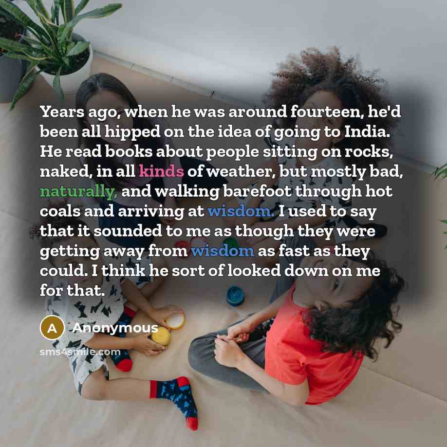 “Years ago, when he was around fourteen, he'd been all hipped on the idea of going to India. He read books about people sitting on rocks, naked, in all kinds of weather, but mostly bad, naturally, and walking barefoot through hot coals and arriving at wisdom. I used to say that it sounded to me as…” quote by Anonymous