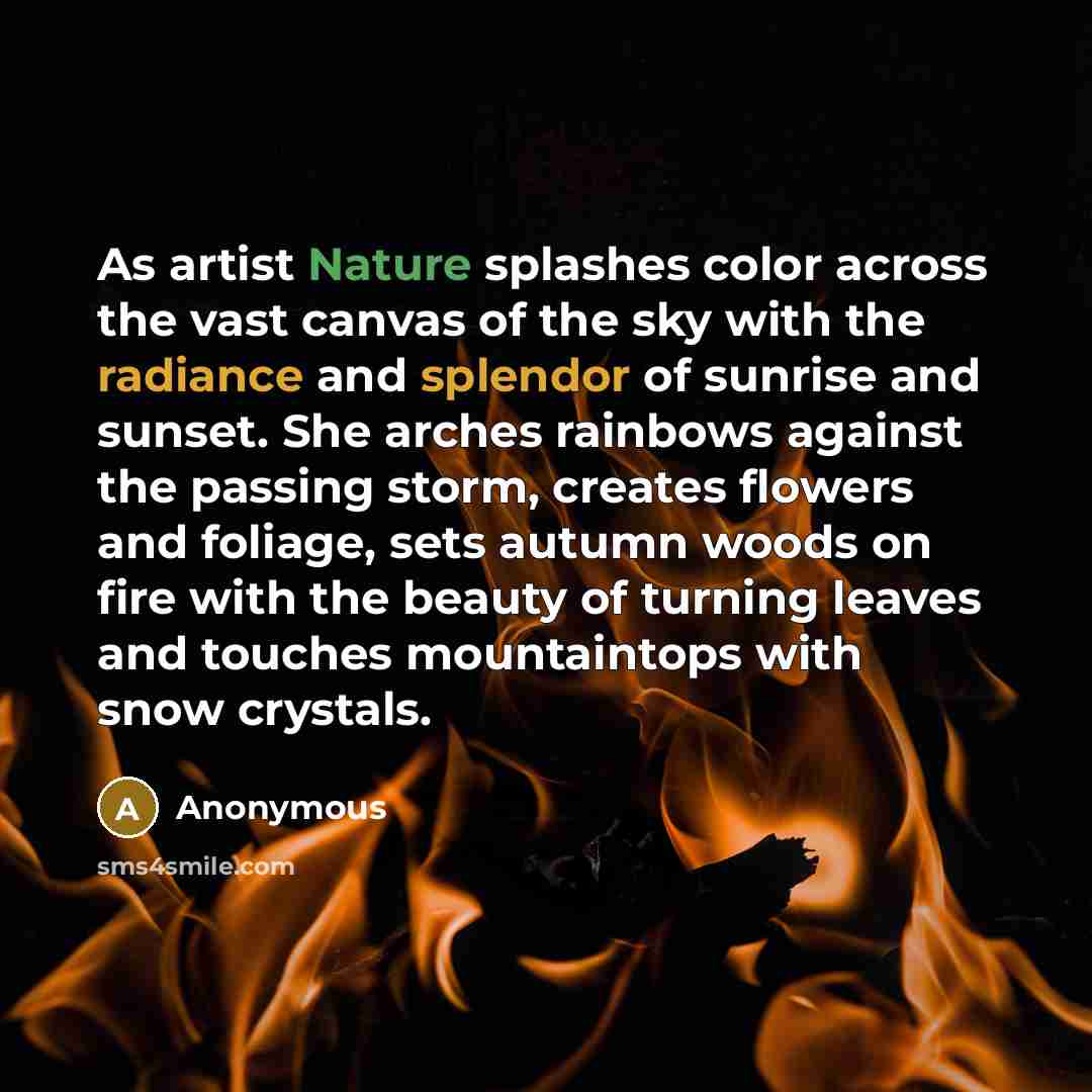 “As artist Nature splashes color across the vast canvas of the sky with the radiance and splendor of sunrise and sunset. She arches rainbows against the passing storm, creates flowers and foliage, sets autumn woods on fire with the beauty of turning leaves and touches mountaintops with snow crystals.” quote by Anonymous