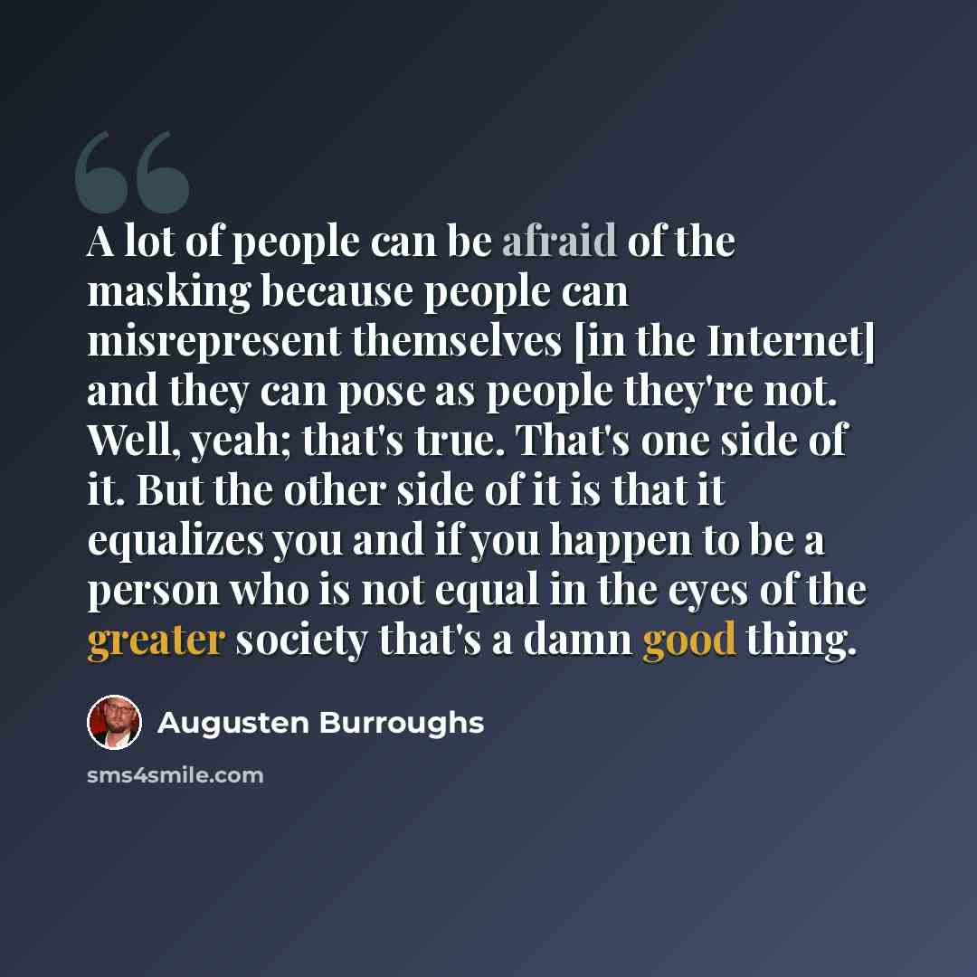 “A lot of people can be afraid of the masking because people can misrepresent themselves [in the Internet] and they can pose as people they're not. Well, yeah; that's true. That's one side of it. But the other side of it is that it equalizes you and if you happen to be a person who is not equal in…” quote by Augusten Burroughs
