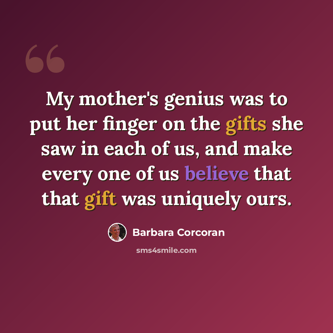 “My mother's genius was to put her finger on the gifts she saw in each of us, and make every one of us believe that that gift was uniquely ours.” quote by Barbara Corcoran