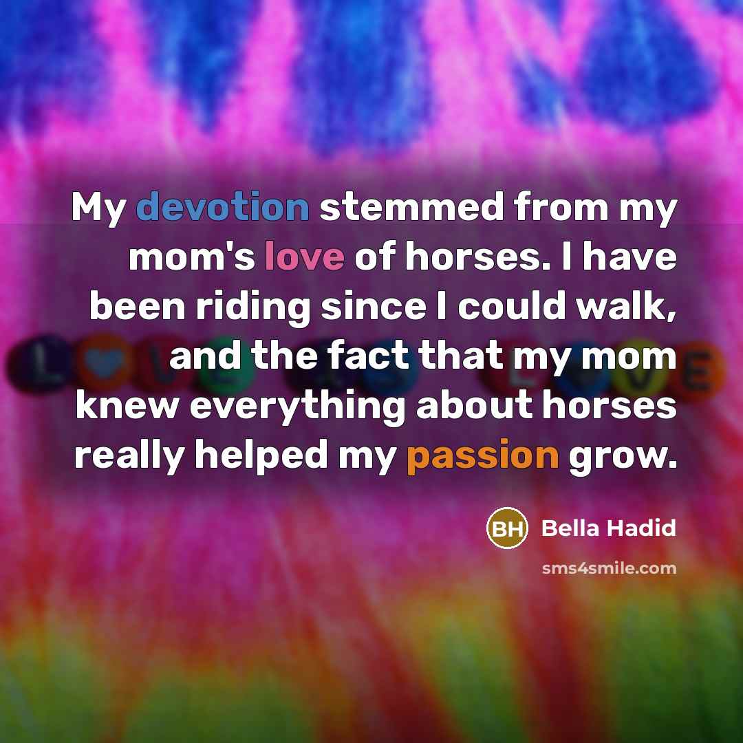 “My devotion stemmed from my mom's love of horses. I have been riding since I could walk, and the fact that my mom knew everything about horses really helped my passion grow.” quote by Bella Hadid
