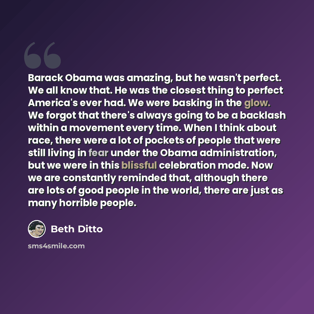 “Barack Obama was amazing, but he wasn't perfect. We all know that. He was the closest thing to perfect America's ever had. We were basking in the glow. We forgot that there's always going to be a backlash within a movement every time. When I think about race, there were a lot of pockets of people…” quote by Beth Ditto