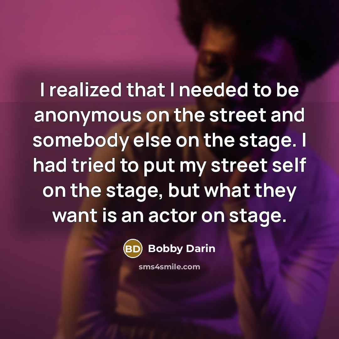 “I realized that I needed to be anonymous on the street and somebody else on the stage. I had tried to put my street self on the stage, but what they want is an actor on stage.” quote by Bobby Darin