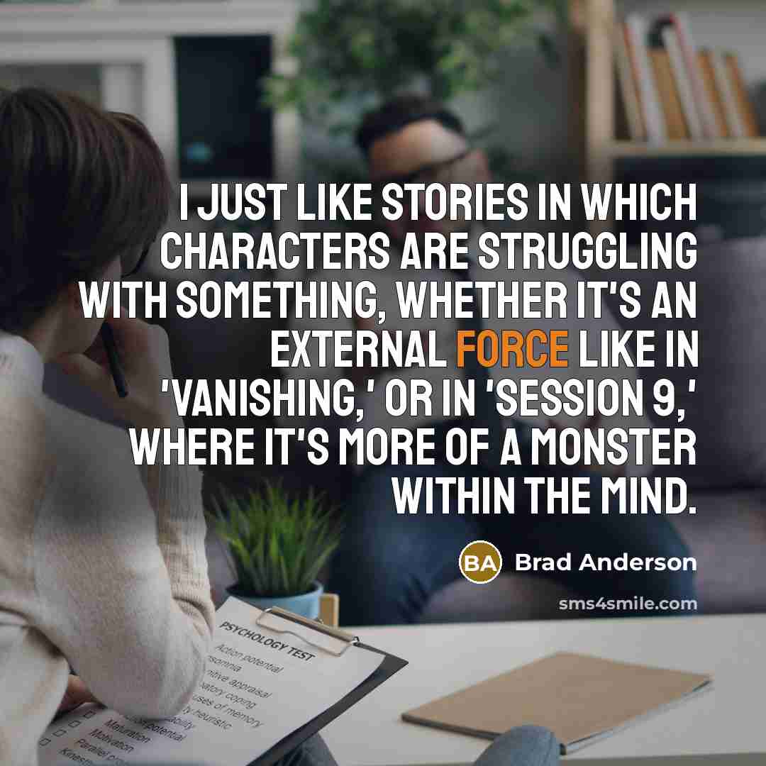 “I just like stories in which characters are struggling with something, whether it's an external force like in 'Vanishing,' or in 'Session 9,' where it's more of a monster within the mind.” quote by Brad Anderson