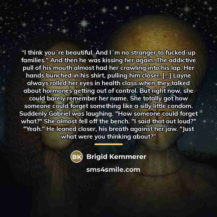 “I think you´re beautiful. And I´m no stranger to fucked-up families." And then he was kissing her again. The addictive pull of his mouth almost had her crawling into his lap. Her hands bunched in his shirt, pulling him closer. [...] Layne always rolled her eyes in health class when they talked…” quote by Brigid Kemmerer