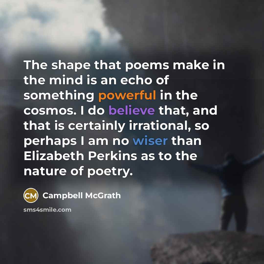 “The shape that poems make in the mind is an echo of something powerful in the cosmos. I do believe that, and that is certainly irrational, so perhaps I am no wiser than Elizabeth Perkins as to the nature of poetry.” quote by Campbell McGrath
