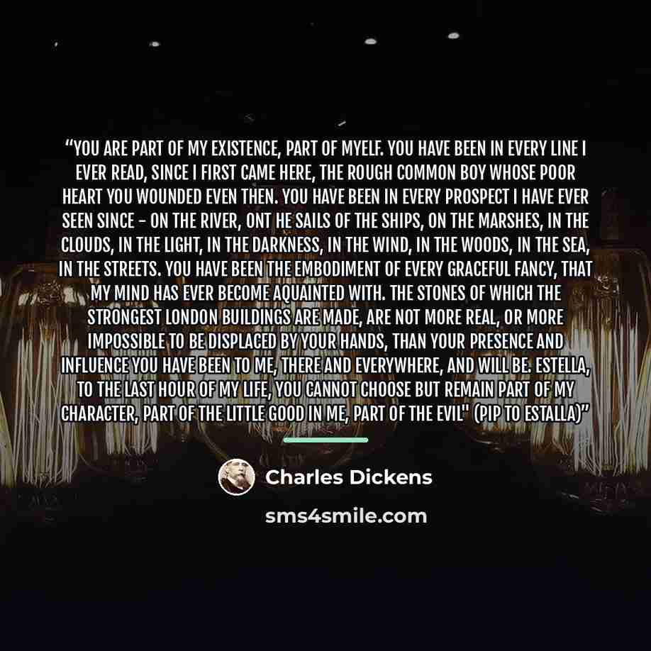 “You are part of my existence, part of myelf. You have been in every line I ever read, since I first came here, the rough common boy whose poor heart you wounded even then. You have been in every prospect I have ever seen since - on the river, ont he sails of the ships, on the marshes, in the…” quote by Charles Dickens