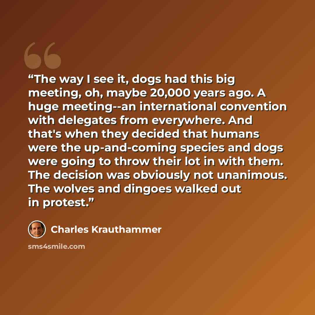 “The way I see it, dogs had this big meeting, oh, maybe 20,000 years ago. A huge meeting--an international convention with delegates from everywhere. And that's when they decided that humans were the up-and-coming species and dogs were going to throw their lot in with them. The decision was…” quote by Charles Krauthammer