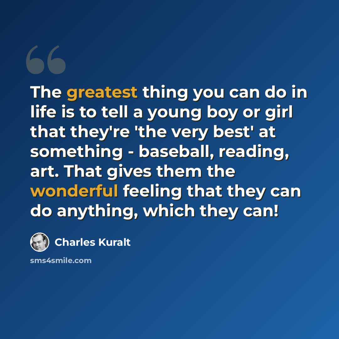 “The greatest thing you can do in life is to tell a young boy or girl that they're 'the very best' at something - baseball, reading, art. That gives them the wonderful feeling that they can do anything, which they can!” quote by Charles Kuralt