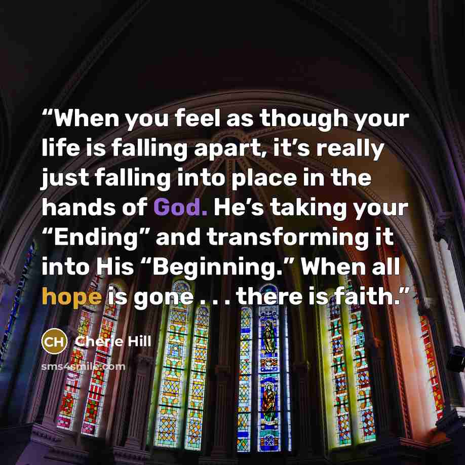 “When you feel as though your life is falling apart, it’s really just falling into place in the hands of God. He’s taking your “Ending” and transforming it into His “Beginning.” When all hope is gone . . . there is faith.” quote by Cherie Hill