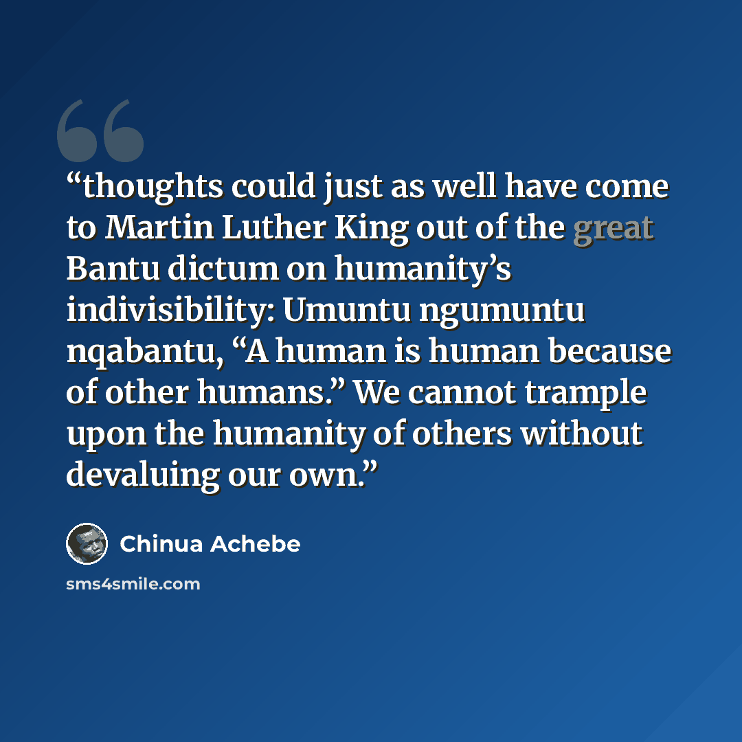 “thoughts could just as well have come to Martin Luther King out of the great Bantu dictum on humanity’s indivisibility: Umuntu ngumuntu nqabantu, “A human is human because of other humans.” We cannot trample upon the humanity of others without devaluing our own.” quote by Chinua Achebe