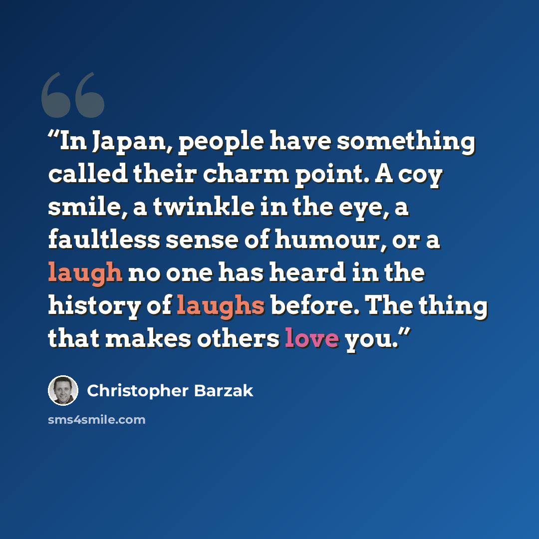 “In Japan, people have something called their charm point. A coy smile, a twinkle in the eye, a faultless sense of humour, or a laugh no one has heard in the history of laughs before. The thing that makes others love you.” quote by Christopher Barzak