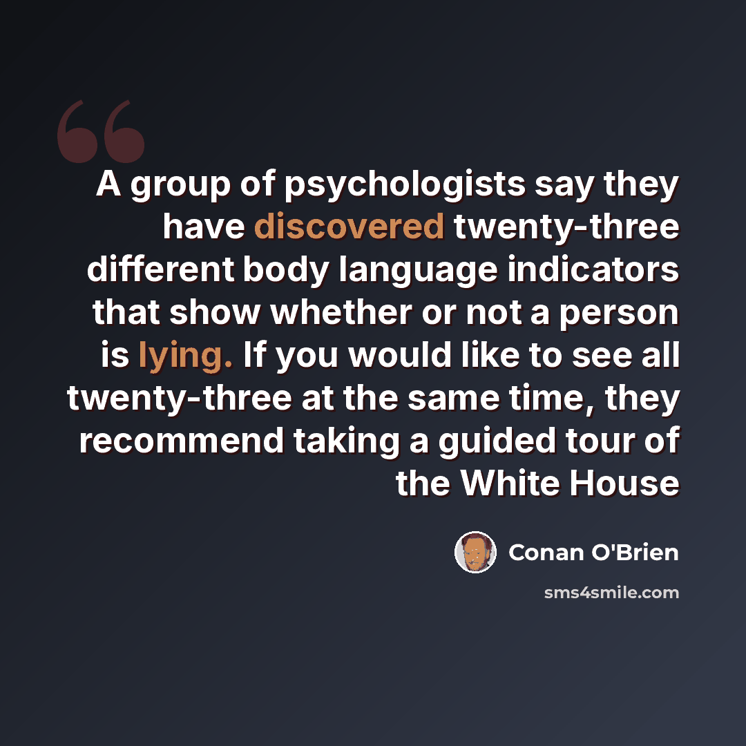 “A group of psychologists say they have discovered twenty-three different body language indicators that show whether or not a person is lying. If you would like to see all twenty-three at the same time, they recommend taking a guided tour of the White House” quote by Conan O'Brien