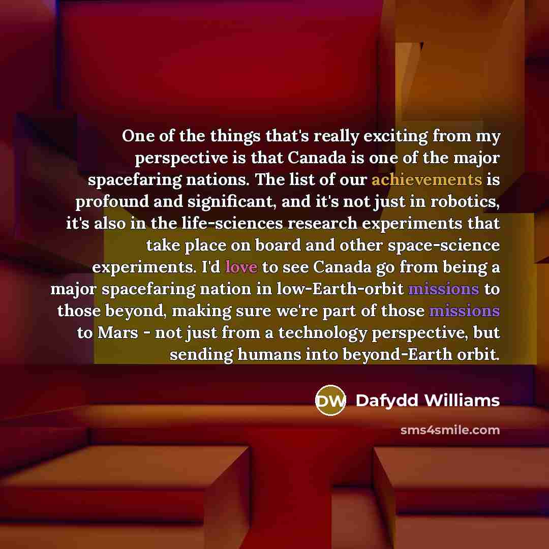 “One of the things that's really exciting from my perspective is that Canada is one of the major spacefaring nations. The list of our achievements is profound and significant, and it's not just in robotics, it's also in the life-sciences research experiments that take place on board and other…” quote by Dafydd Williams