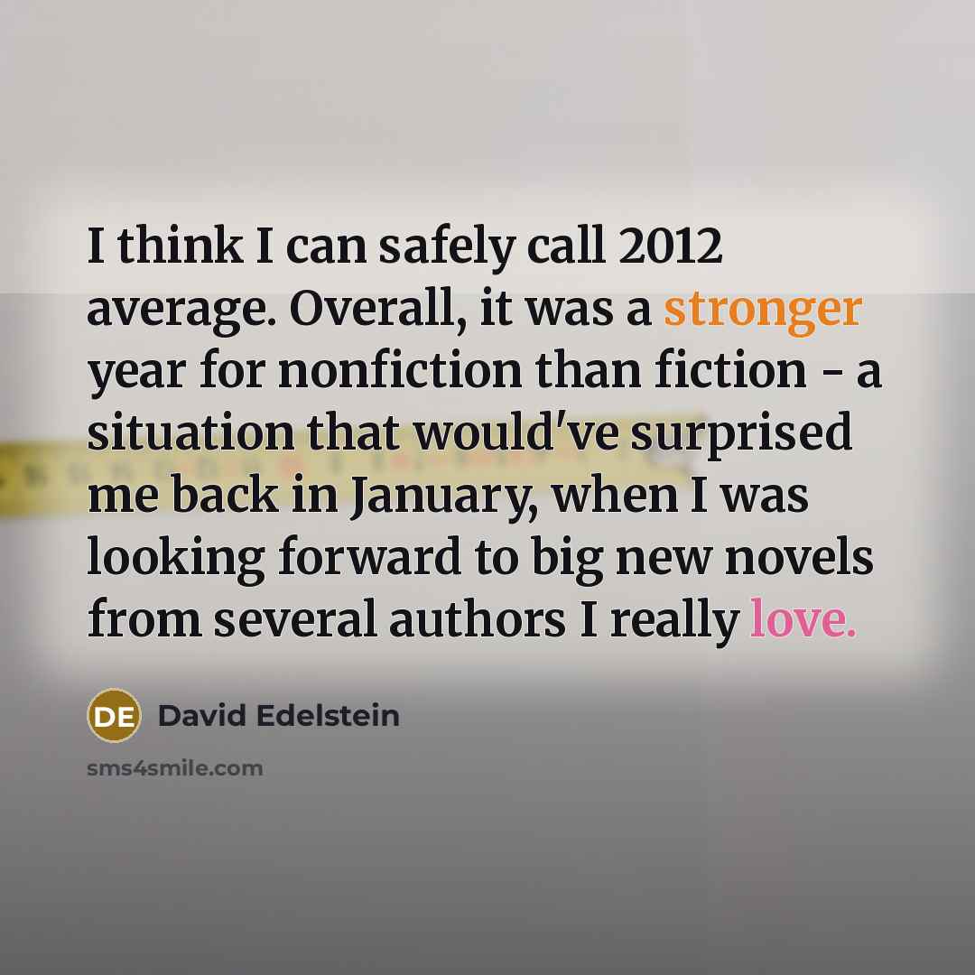 “I think I can safely call 2012 average. Overall, it was a stronger year for nonfiction than fiction - a situation that would've surprised me back in January, when I was looking forward to big new novels from several authors I really love.” quote by David Edelstein