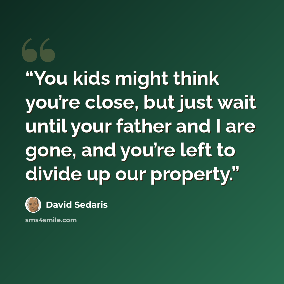“You kids might think you’re close, but just wait until your father and I are gone, and you’re left to divide up our property.” quote by David Sedaris