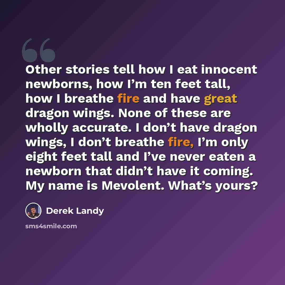 “Other stories tell how I eat innocent newborns, how I’m ten feet tall, how I breathe fire and have great dragon wings. None of these are wholly accurate. I don’t have dragon wings, I don’t breathe fire, I’m only eight feet tall and I’ve never eaten a newborn that didn’t have it coming. My name is…” quote by Derek Landy