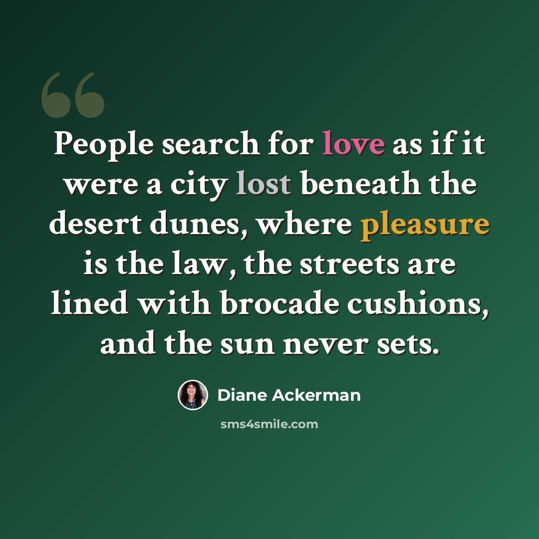 “People search for love as if it were a city lost beneath the desert dunes, where pleasure is the law, the streets are lined with brocade cushions, and the sun never sets.” quote by Diane Ackerman