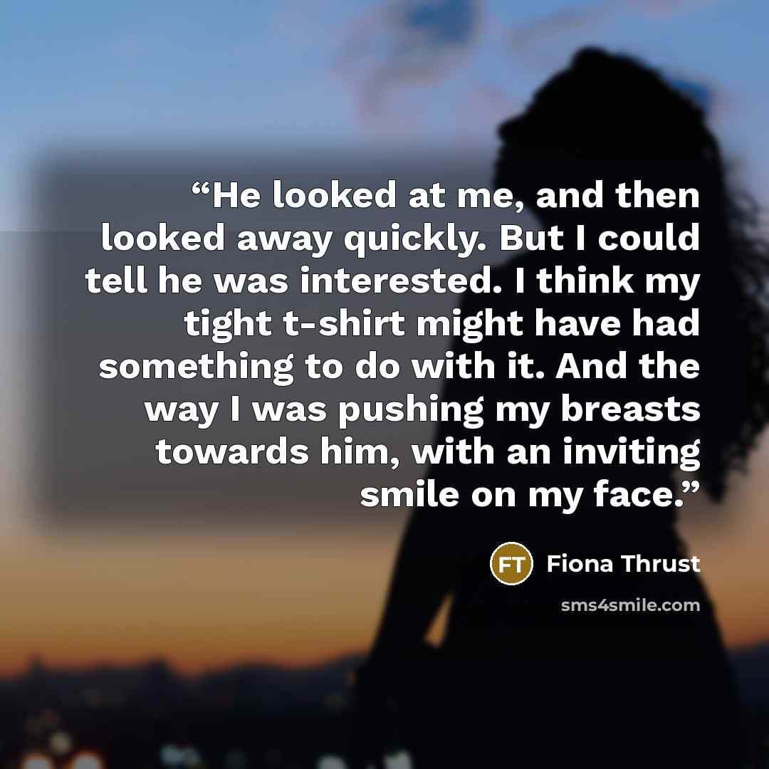 “He looked at me, and then looked away quickly. But I could tell he was interested. I think my tight t-shirt might have had something to do with it. And the way I was pushing my breasts towards him, with an inviting smile on my face.” quote by Fiona Thrust