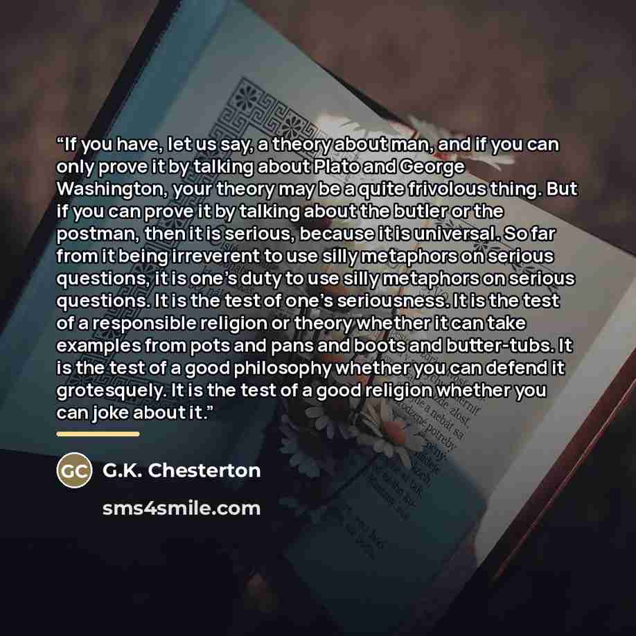 “If you have, let us say, a theory about man, and if you can only prove it by talking about Plato and George Washington, your theory may be a quite frivolous thing. But if you can prove it by talking about the butler or the postman, then it is serious, because it is universal. So far from it being…” quote by G.K. Chesterton