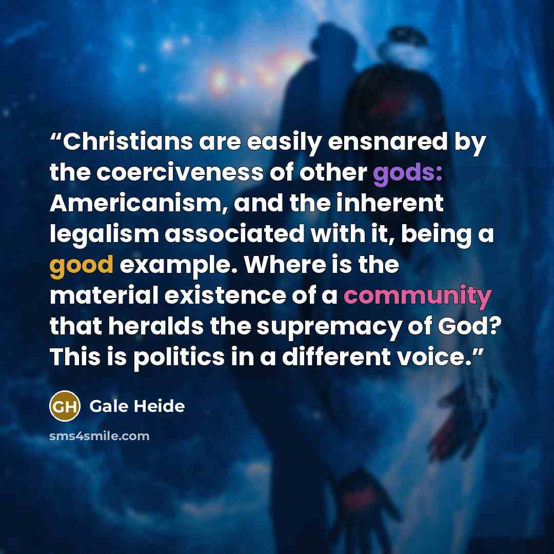 “Christians are easily ensnared by the coerciveness of other gods: Americanism, and the inherent legalism associated with it, being a good example. Where is the material existence of a community that heralds the supremacy of God? This is politics in a different voice.” quote by Gale Heide