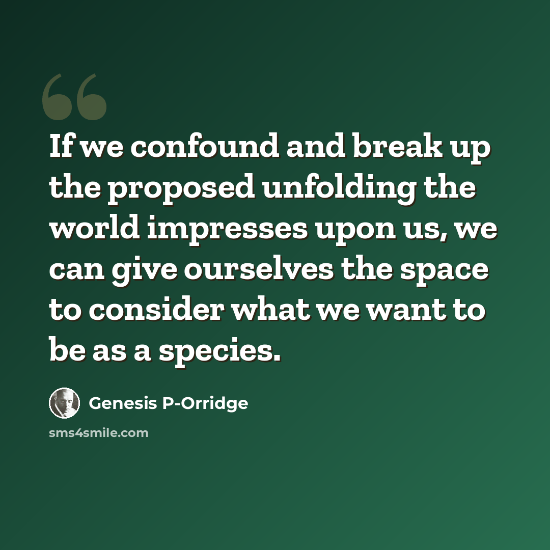 “If we confound and break up the proposed unfolding the world impresses upon us, we can give ourselves the space to consider what we want to be as a species.” quote by Genesis P-Orridge