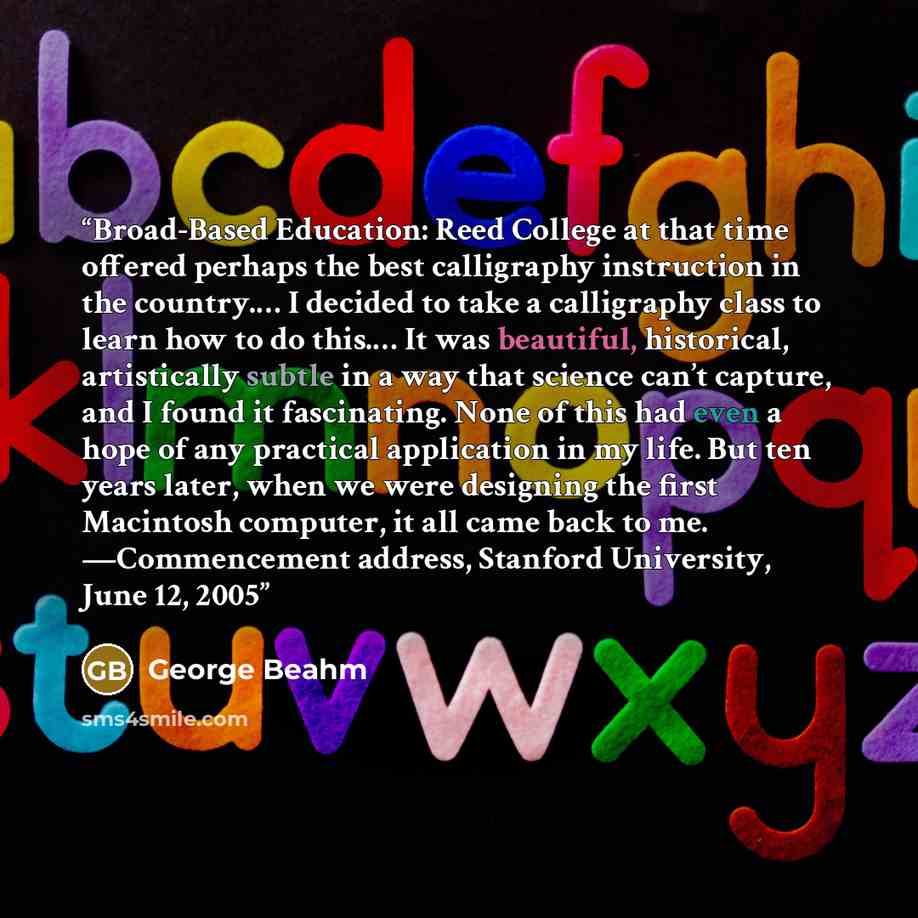“Broad-Based Education: Reed College at that time offered perhaps the best calligraphy instruction in the country.… I decided to take a calligraphy class to learn how to do this.… It was beautiful, historical, artistically subtle in a way that science can’t capture, and I found it fascinating. None…” quote by George Beahm