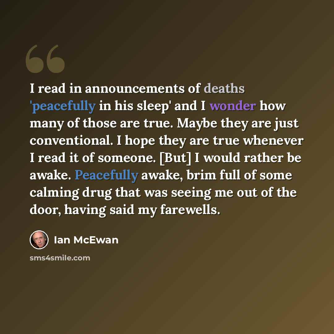 “I read in announcements of deaths 'peacefully in his sleep' and I wonder how many of those are true. Maybe they are just conventional. I hope they are true whenever I read it of someone. [But] I would rather be awake. Peacefully awake, brim full of some calming drug that was seeing me out of the…” quote by Ian Mcewan