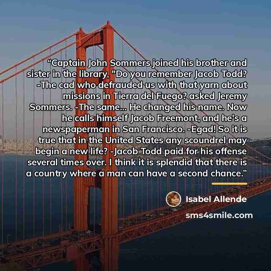 “Captain John Sommers joined his brother and sister in the library, "Do you remember Jacob Todd? -The cad who defrauded us with that yarn about missions in Tierra del Fuego? asked Jeremy Sommers. -The same... He changed his name. Now he calls himself Jacob Freemont, and he's a newspaperman in San…” quote by Isabel Allende