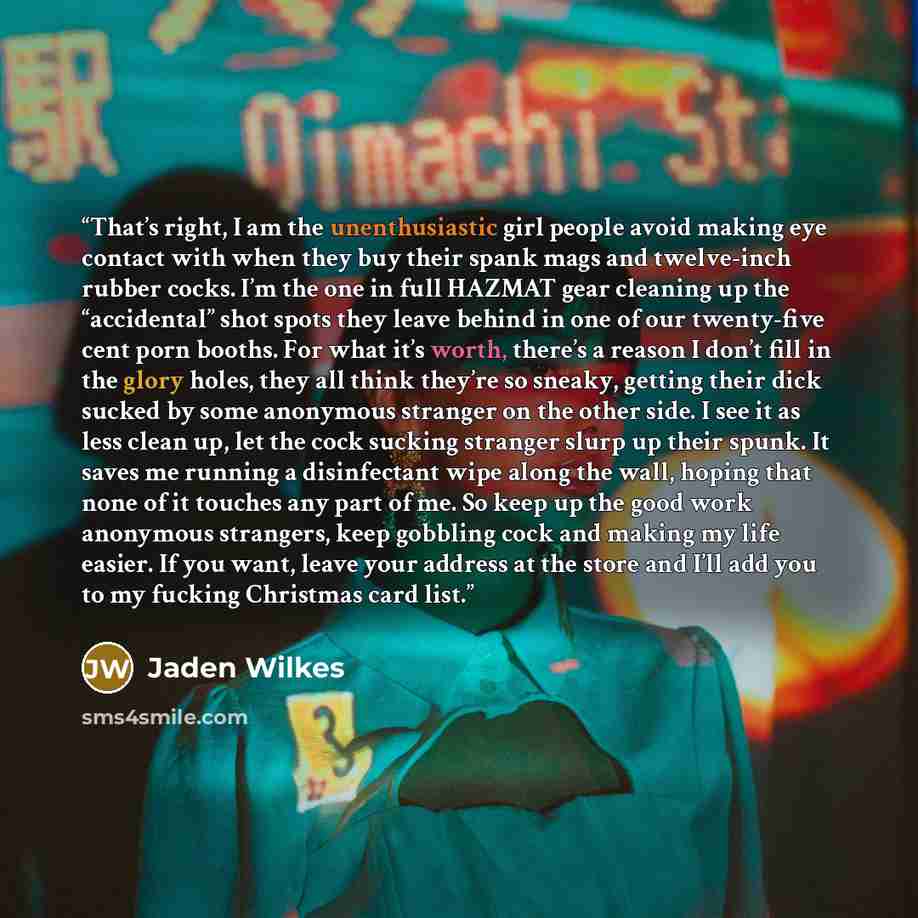 “That’s right, I am the unenthusiastic girl people avoid making eye contact with when they buy their spank mags and twelve-inch rubber cocks. I’m the one in full HAZMAT gear cleaning up the “accidental” shot spots they leave behind in one of our twenty-five cent porn booths. For what it’s worth…” quote by Jaden Wilkes