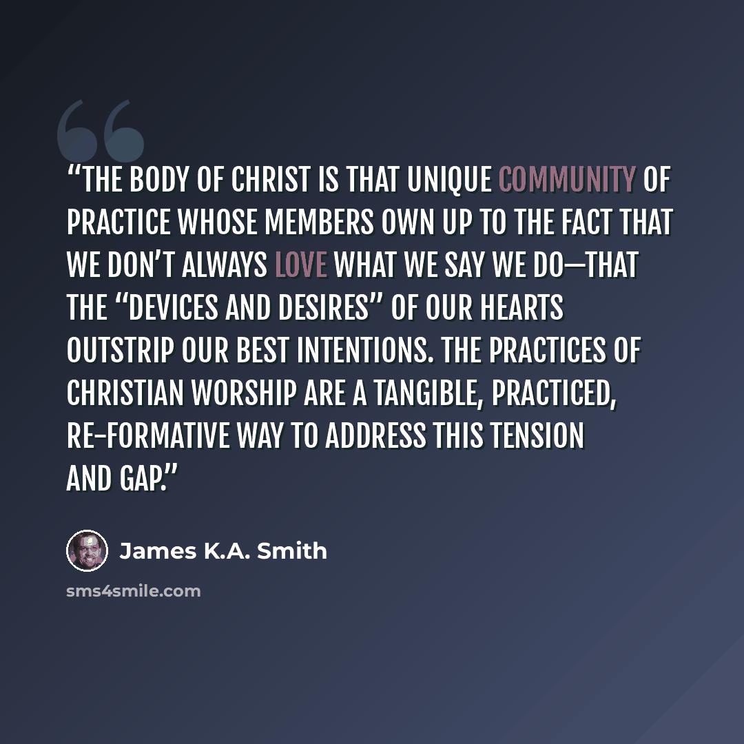 “The body of Christ is that unique community of practice whose members own up to the fact that we don’t always love what we say we do—that the “devices and desires” of our hearts outstrip our best intentions. The practices of Christian worship are a tangible, practiced, re-formative way to address…” quote by James K.A. Smith