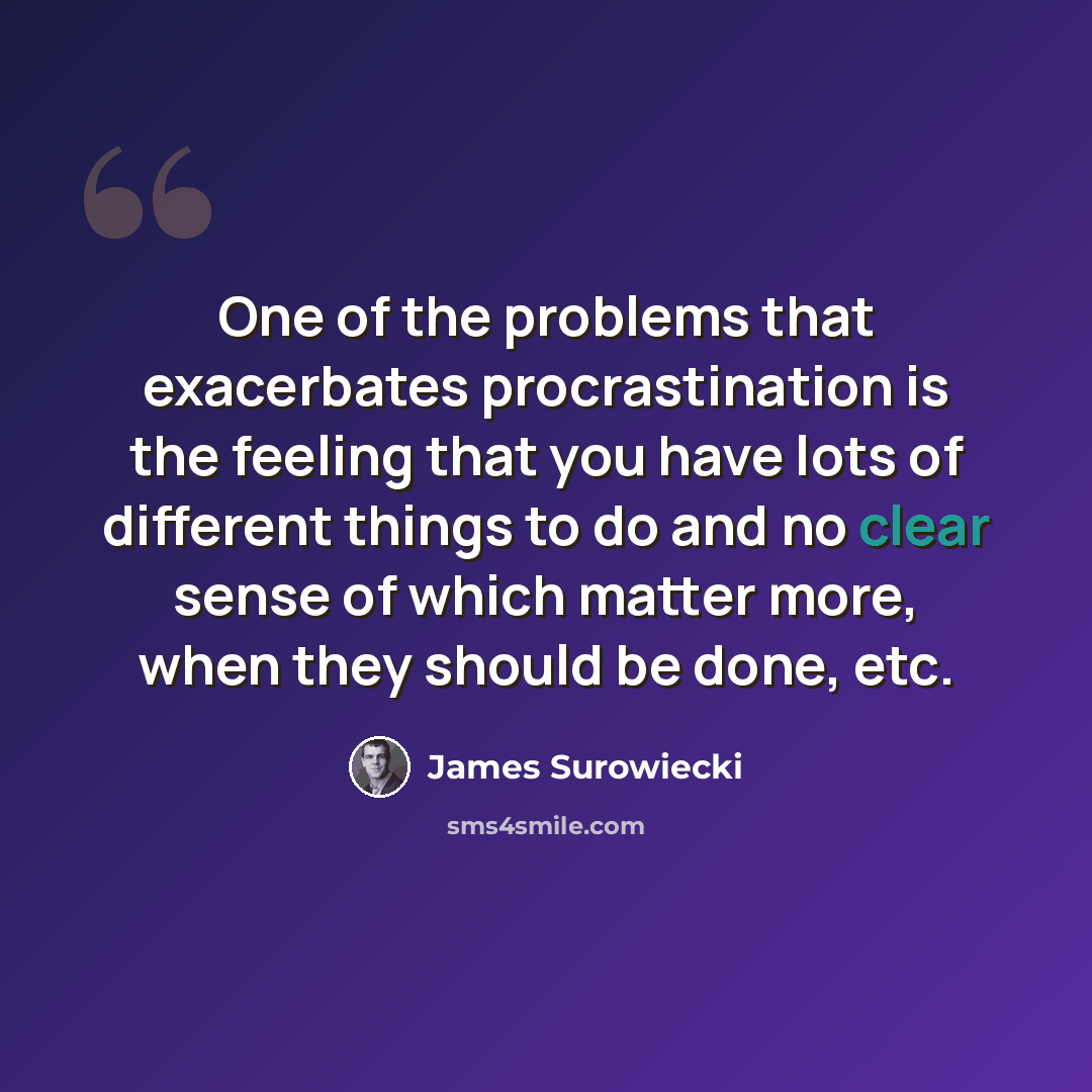 “One of the problems that exacerbates procrastination is the feeling that you have lots of different things to do and no clear sense of which matter more, when they should be done, etc.” quote by James Surowiecki