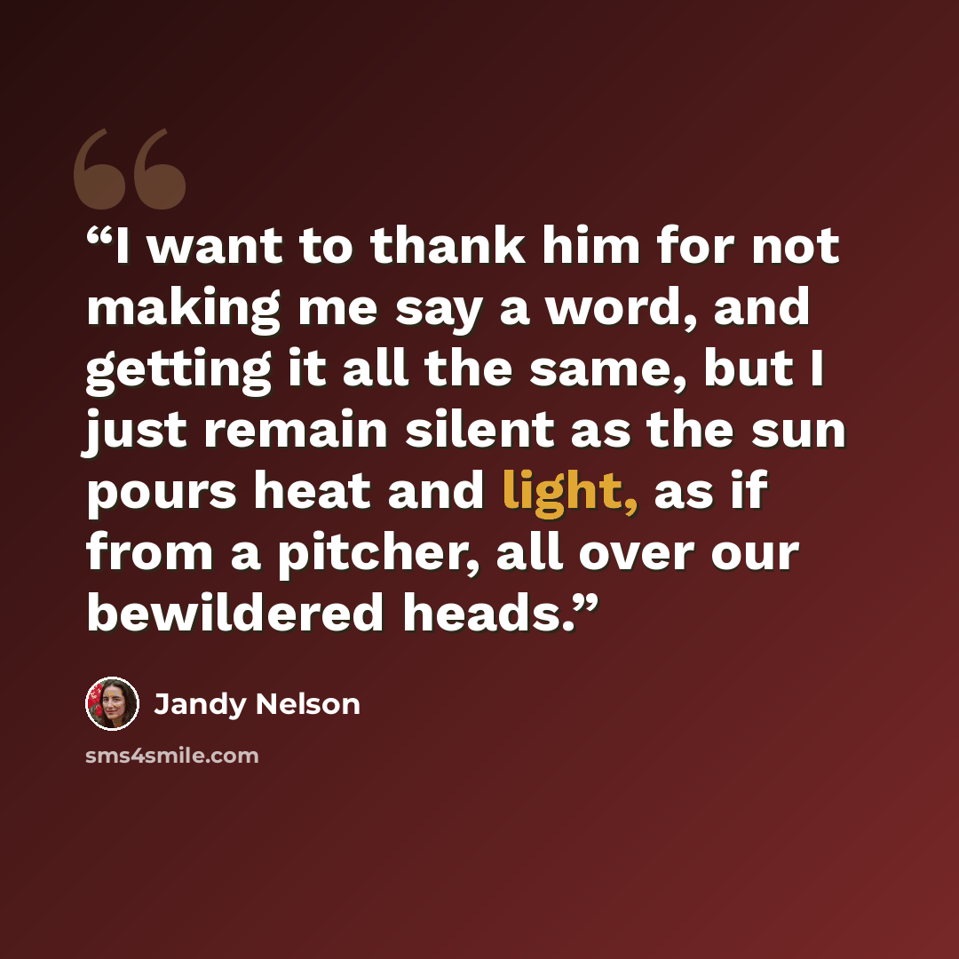 “I want to thank him for not making me say a word, and getting it all the same, but I just remain silent as the sun pours heat and light, as if from a pitcher, all over our bewildered heads.” quote by Jandy Nelson