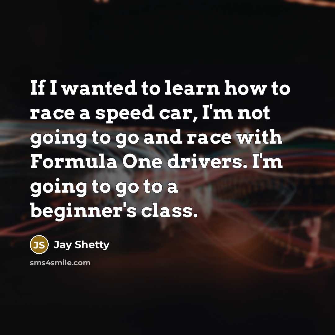 “If I wanted to learn how to race a speed car, I'm not going to go and race with Formula One drivers. I'm going to go to a beginner's class.” quote by Jay Shetty