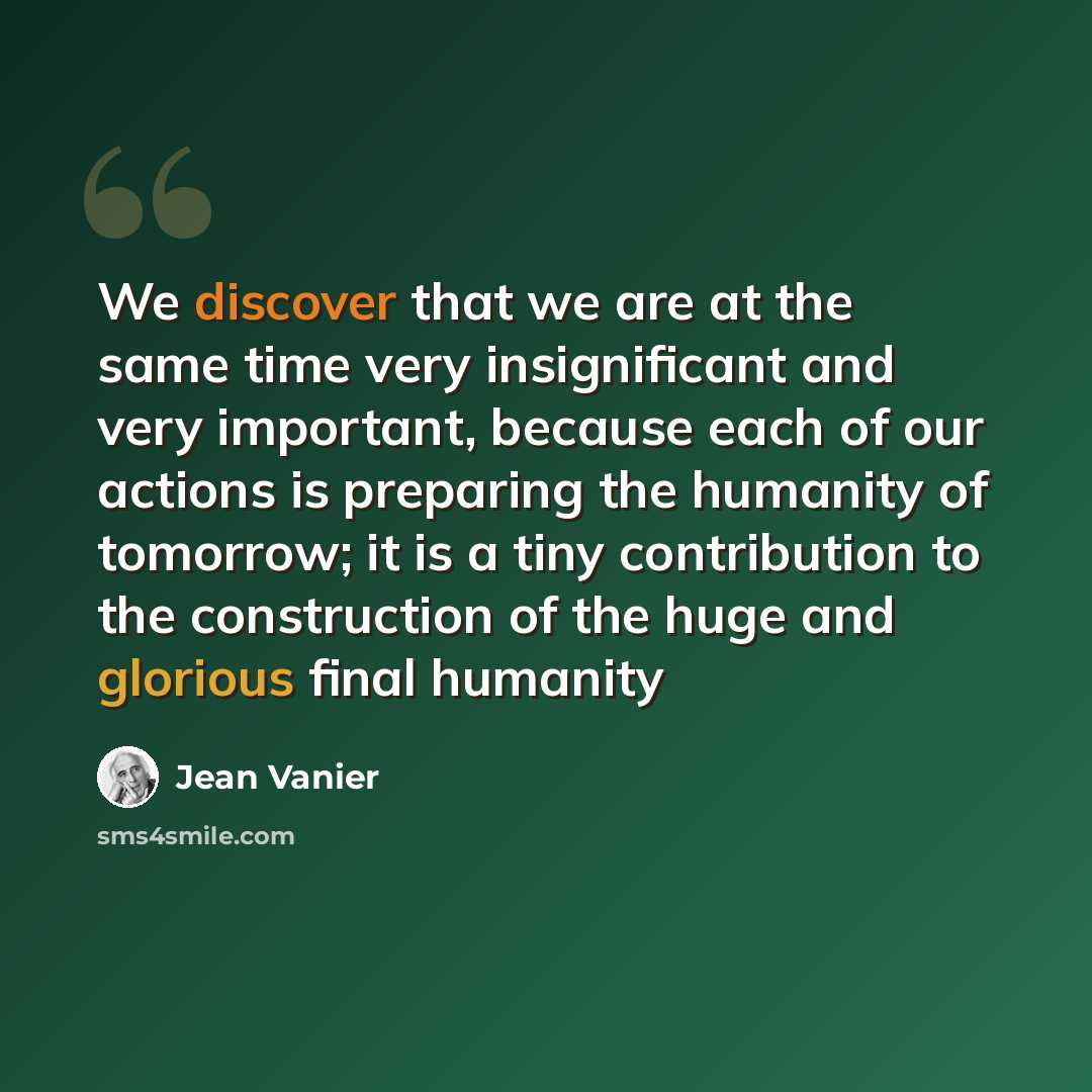 “We discover that we are at the same time very insignificant and very important, because each of our actions is preparing the humanity of tomorrow; it is a tiny contribution to the construction of the huge and glorious final humanity” quote by Jean Vanier