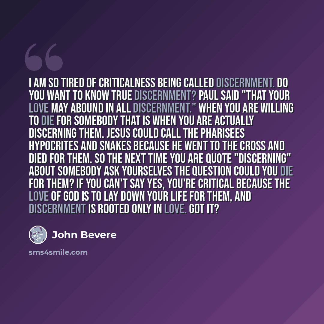 “I am so tired of criticalness being called discernment. Do you want to know true discernment? Paul said "That your love may abound in all discernment." When you are willing to die for somebody that is when you are actually discerning them. Jesus could call the Pharisees hypocrites and snakes…” quote by John Bevere
