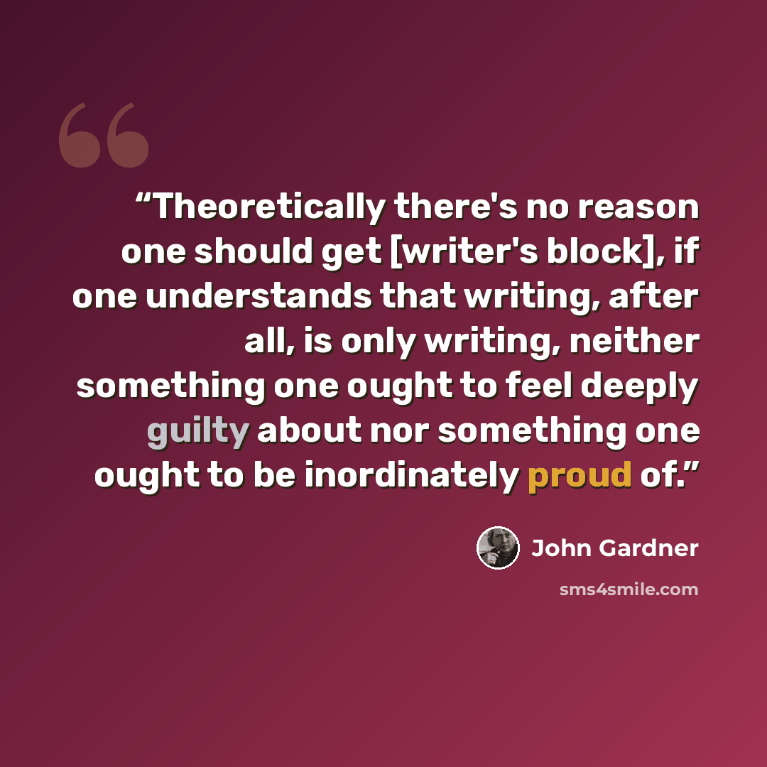 “Theoretically there's no reason one should get [writer's block], if one understands that writing, after all, is only writing, neither something one ought to feel deeply guilty about nor something one ought to be inordinately proud of.” quote by John Gardner