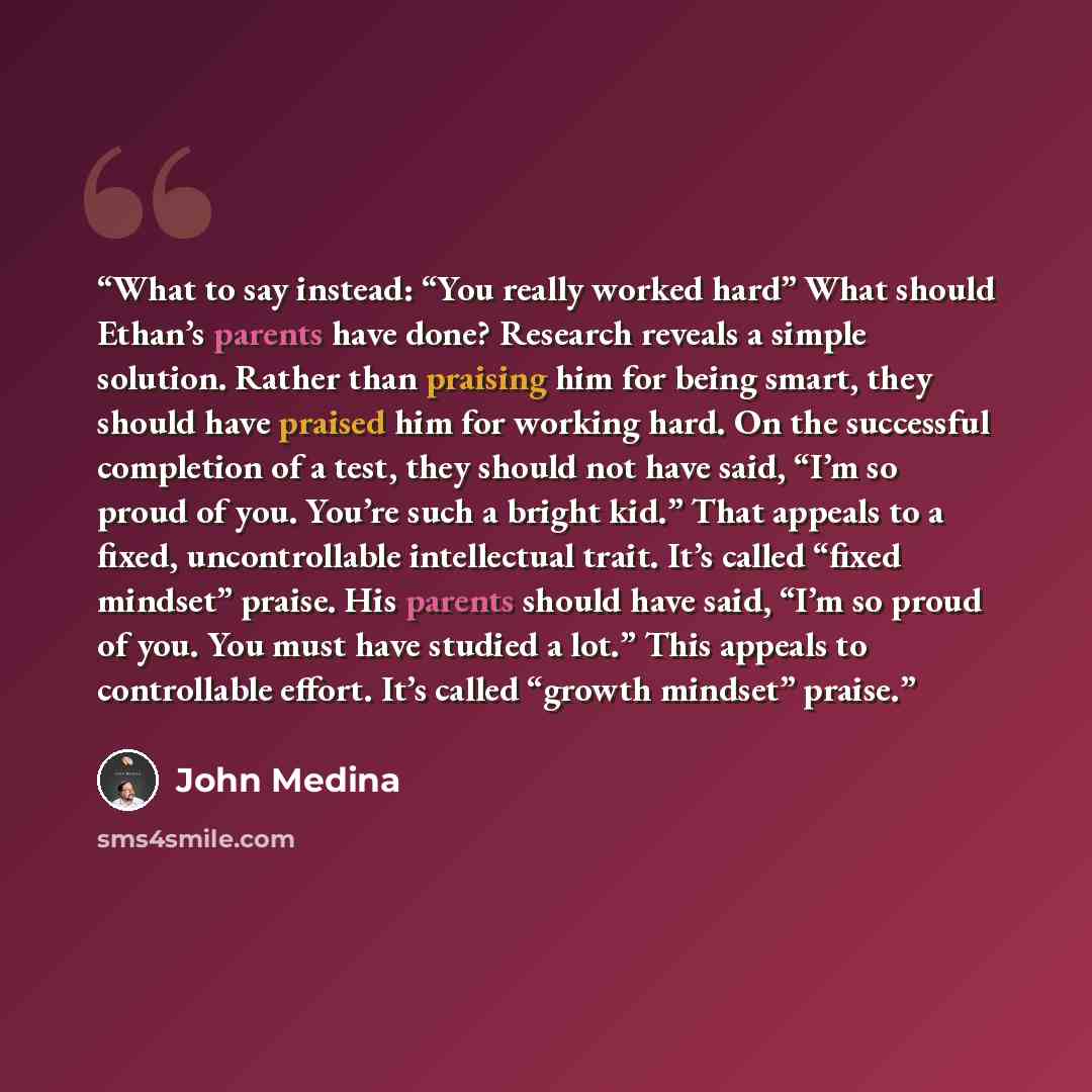 “What to say instead: “You really worked hard” What should Ethan’s parents have done? Research reveals a simple solution. Rather than praising him for being smart, they should have praised him for working hard. On the successful completion of a test, they should not have said, “I’m so proud of you…” quote by John Medina