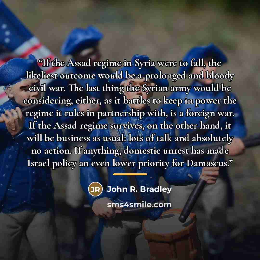 “If the Assad regime in Syria were to fall, the likeliest outcome would be a prolonged and bloody civil war. The last thing the Syrian army would be considering, either, as it battles to keep in power the regime it rules in partnership with, is a foreign war. If the Assad regime survives, on the…” quote by John R. Bradley
